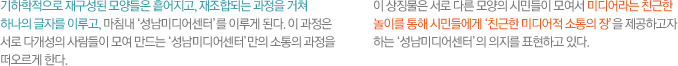 기하학적으로 재구성된 모양들은 흩어지고, 재조합되는 과정을 거쳐 하나의 글자를 이루고, 마침내 ‘성남미디어센터’를 이루게 된다. 이 과정은 서로 다개성의 사람들이 모여 만드는 ‘성남미디어센터’만의 소통의 과정을 떠오르게 한다.
이 상징물은 서로 다른 모양의 시민들이 모여서 미디어라는 친근한 놀이를 통해 시민들에게 ‘친근한 미디어적 소통의 장’을 제공하고자 하는 ‘성남미디어센터’의 의지를 표현하고 있다.